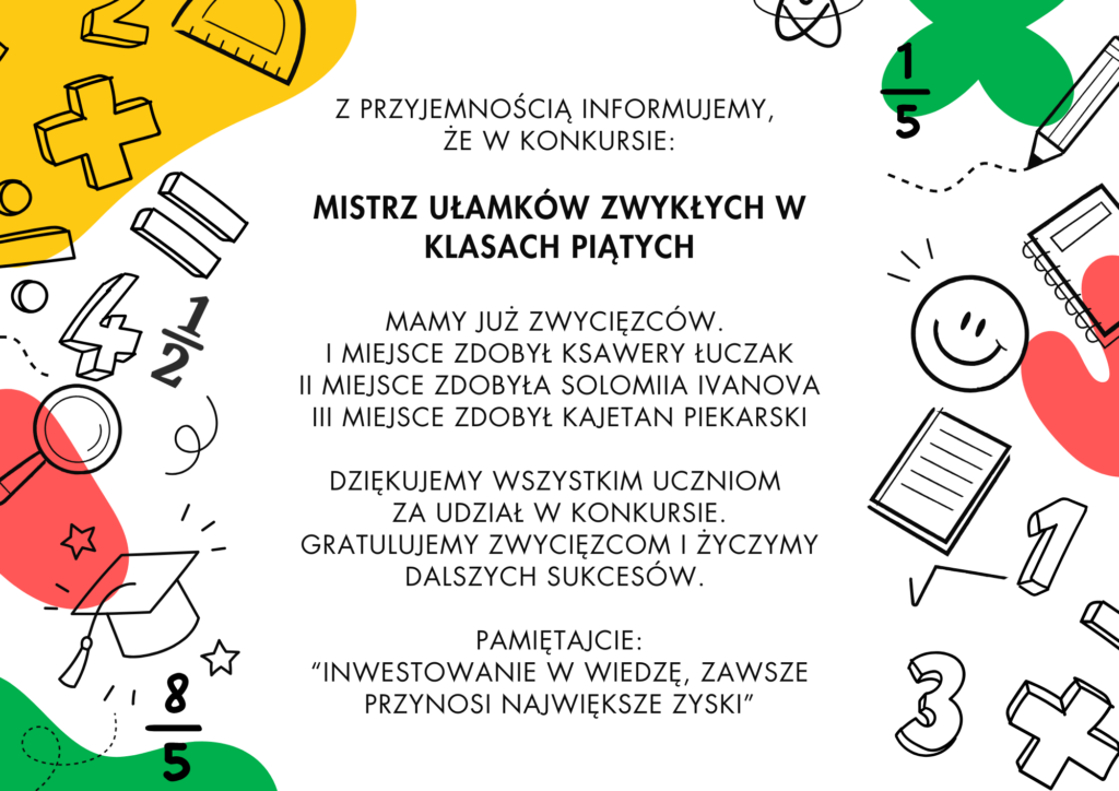 plakat z tekstem: Z przyjemnością informujemy, że w konkursie:Mistrz Ułamków Zwykłych w klasach piątychmamy już zwycięzców.I miejsce zdobył Ksawery ŁuczakII miejsce zdobyła Solomiia IvanovaIII miejsce zdobył Kajetan PiekarskiDziękujemy wszystkim uczniom za udział w konkursie.Gratulujemy zwycięzcom i życzymy dalszych sukcesów.Pamiętajcie: “Inwestowanie w wiedzę, zawsze przynosi największe zyski”