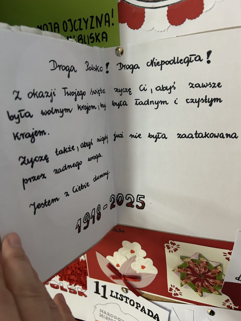 wewnątrz kartki napis: Droga Polsko! Droga Niepodległa! z okazji Twojego święta życzę CIU, abyś zawsze była wolnym krajem, byś była ładnym i czystym krajem. Życzę także, abyś nigdy już nie była zaatakowana przez żadnego wroga.Jestem z Ciebie dumny1918-2025